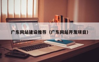 嘉善广东网站建设推荐（广东网站开发项目）
