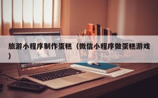 嘉善旅游小程序制作蛋糕（微信小程序做蛋糕游戏）